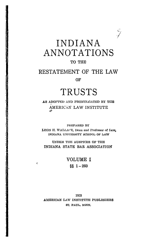 handle is hein.ali/relat0760 and id is 1 raw text is: /
INDIANA
ANNOTATIONS
TO THE
RESTATEMENT OF THE LAW
OF
TRUSTS
AS ADOP1IN ANID PllOMUCGATED BY THE
AMERICAN LAW INSTITUTE
P11I3PAflED BY
LEON IT. WA   ean, litt and Professor of Liaw,
INDIANA UNIVERUSITY SCHOOIL OF L&.AV
UNDER TIlll AUSPICES OF TIE
INDIANA STATE BAR ASSOCIATION
VOLUME I
§§ 1-260
1953
AMERICAN LAW INSTITUTE PUBLISHERS
ST. PAUL, MINN.


