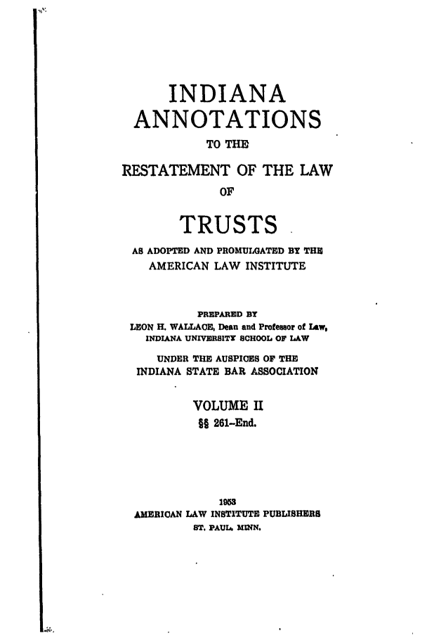 handle is hein.ali/relat0761 and id is 1 raw text is: INDIANA
ANNOTATIONS
TO THE
RESTATEMENT OF THE LAW
OF
TRUSTS
AS ADOPTED AND PROMULGATED BY THE
AMERICAN LAW INSTITUTE
PREPARED BY
LEON H. WALLACE, Dean and Professor of Law,
INDIANA UNIVERBITY SCHOOL OF LAW
UNDER THE AUSPICES OF THE
INDIANA STATE BAR ASSOCIATION
VOLUME II
§§ 261-End.
1953
AMERICAN LAW INSTITUTE PUBLISHERS
ST. PAUL. MINN.


