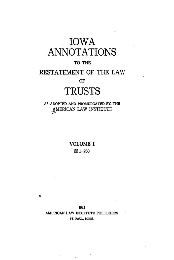 handle is hein.ali/relat0770 and id is 1 raw text is: . IOWA
ANNOTATIONS
TO THE
RESTATEMENT OF THE LAW
OF
TRUSTS
AS ADOPTED AND PROMULGATED BY THE
AMERICAN LAW INSTITUTE
VOLUME I
§§ 1-260

1943
AMERICAN LAW INSTITUTE PUBLISHERS
ST. PAUL, MINN.


