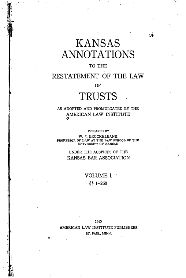 handle is hein.ali/relat0780 and id is 1 raw text is: KANSAS
ANNOTATIONS
TO THE
RESTATEMENT OF THE LAW
OF
TRUSTS
AS ADOPTED AND PROMULGATED BY THE
AMERICAN LAW INSTITUTE
PREPARED BY
W. J. BROCKELBANK
PROFESSOR OF LAW AT THE LAW SCHOOL OF THE
UNIVERSITY OF KANSAS
UNDER THE AUSPICES OF THE
INSAS BAR ASSOCIATION
VOLUME I
§§ 1-260
1940
AMERICAN LAW INSTITUTE PUBLISHERS
ST. PAUL, MINN.


