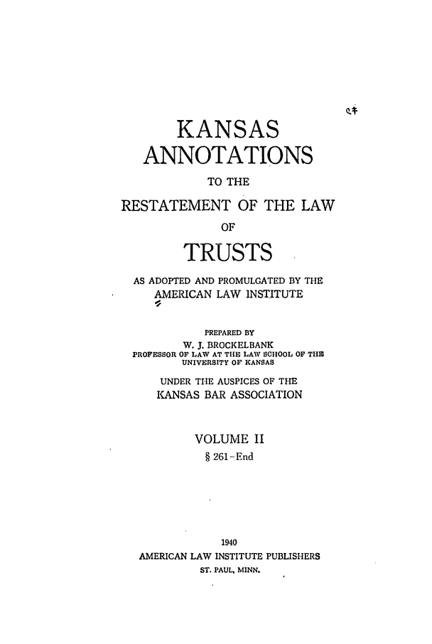 handle is hein.ali/relat0781 and id is 1 raw text is: KANSAS
ANNOTATIONS
TO THE
RESTATEMENT OF THE LAW
OF
TRUSTS
AS ADOPTED AND PROMULGATED BY THE
AMERICAN LAW INSTITUTE
PREPARED BY
W. J. BROCKELBANK
PROFESSOR OF LAW AT THE LAW SCHOOL OF THE
UNIVERSITY OF KANSAS
UNDER THE AUSPICES OF THE
KANSAS BAR ASSOCIATION
VOLUME II
§ 261-End
1940
AMERICAN LAW INSTITUTE PUBLISHERS
ST. PAUL, MINN.


