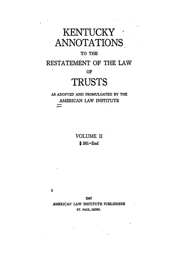 handle is hein.ali/relat0791 and id is 1 raw text is: KENTUCKY ,
ANNOTATIONS

TO THE
RESTATEMENT OF THE LAW
OF
TRUSTS
AS ADOPTED AND PROMULGATED BY THE
AMERICAN LAW INSTITUTE
VOLUME II
§ 261-End
1947
AMERICAV LAW INSTITUTE PUBLISHERS
ST. PAUL, MINN.


