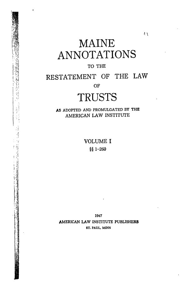 handle is hein.ali/relat0800 and id is 1 raw text is: K'

MAINE
ANNOTATIONS
TO THE
RESTATEMENT       OF THE LAW
OF
TRUSTS
AS ADOPTED AND PROMULGATED BY THE
AMERICAN LAW INSTITUTE
VOLUME I
§§ 1-260
1947
AMERICAN LAW INSTITUTE PUBLISHERS
ST. PAUL, MINN


