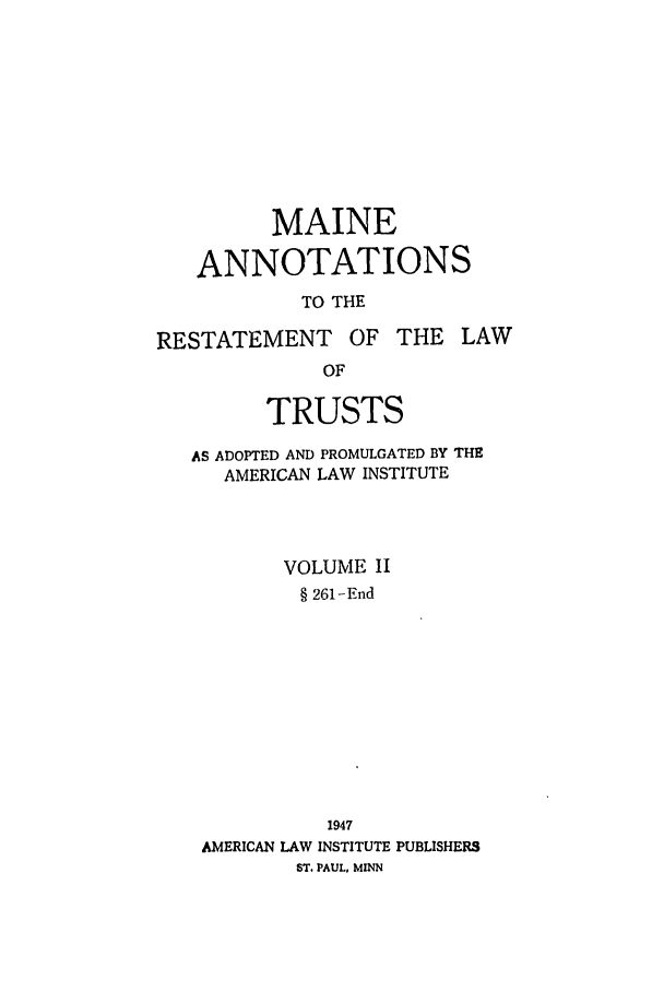 handle is hein.ali/relat0801 and id is 1 raw text is: MAINE
ANNOTATIONS
TO THE
RESTATEMENT       OF THE LAW
OF
TRUSTS
AS ADOPTED AND PROMULGATED BY THE
AMERICAN LAW INSTITUTE
VOLUME II
§ 261-End
1947
AMERICAN LAW INSTITUTE PUBLISHERS
ST. PAUL, MINN



