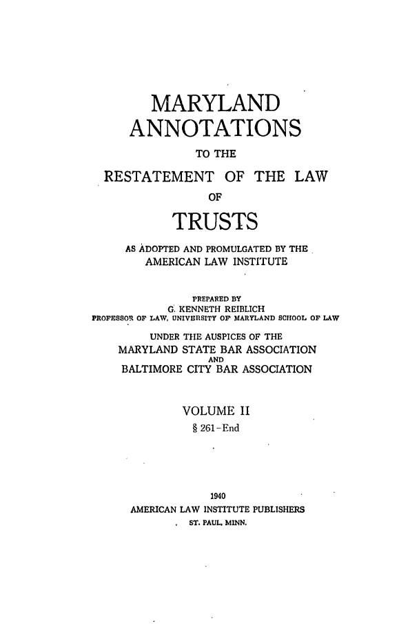 handle is hein.ali/relat0811 and id is 1 raw text is: MARYLAND
ANNOTATIONS
TO THE
RESTATEMENT OF THE LAW
OF
TRUSTS
AS ADOPTED AND PROMULGATED BY THE,
AMERICAN LAW INSTITUTE
PREPARED BY
G. KENNETH REIBLICH
PROFESSOR OF LAW, UNIVERSITY OF MARYLAND SCHOOL OF LAW
UNDER THE AUSPICES OF THE
MARYLAND STATE BAR ASSOCIATION
AND
BALTIMORE CITY BAR ASSOCIATION
VOLUME II
§ 261-End
1940
AMERICAN LAW INSTITUTE PUBLISHERS
ST. PAUL. MINN.


