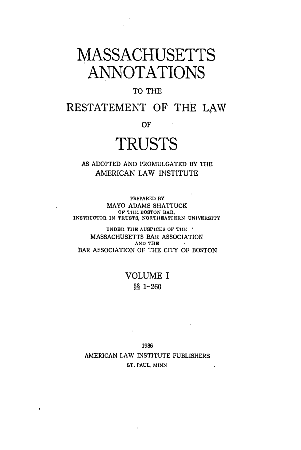 handle is hein.ali/relat0820 and id is 1 raw text is: MASSACHUSETTS
ANNOTATIONS
TO THE
RESTATEMENT OF THE LAW
OF
TRUSTS
AS ADOPTED AND PROMULGATED BY THE
AMERICAN LAW INSTITUTE
PREPARED BY
MAYO ADAMS SHATTUCK
Or Till- BOSTON BAR,
INSTRUCTOR IN TRUSTS, NORTHEASTERN UNIVERSITY
UNDER THE AUSPICES OF THE '
MASSACHUSETTS BAR ASSOCIATION
AND THE
BAR ASSOCIATION OF THE CITY OF BOSTON
VOLUME I
§§ 1-260
1936
AMERICAN LAW INSTITUTE PUBLISHERS
ST. PAUL., MINN


