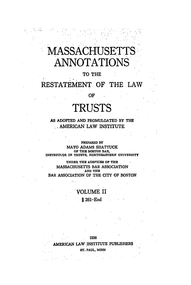 handle is hein.ali/relat0821 and id is 1 raw text is: MASSACHUSETTS',
ANNOTATIONS
TO THE
RESTATEMENT OF THE LAW
OF
TRUSTS
AS ADOPTED AND PROMULGATED BY THE
AMERICAN LAW INSTITUTE
PREPARED BY
MAYO ADAMS SHATTUCK
OF THin BOSTON BAR,
INSTRUO'WR IN TRUSTS, NORTHEASTERN UNIVERSITY
UNDER THE AUSPICES OF THE
MASSACHUSETTS BAR ASSOCIATION
AND THE
BAR ASSOCIATION OF THE CITY OF BOSTON
VOLUME II
§ 261-End
1936
AMERICAN LAW INSTITUTE PUBLISHERS
ST. PAUL, MINN


