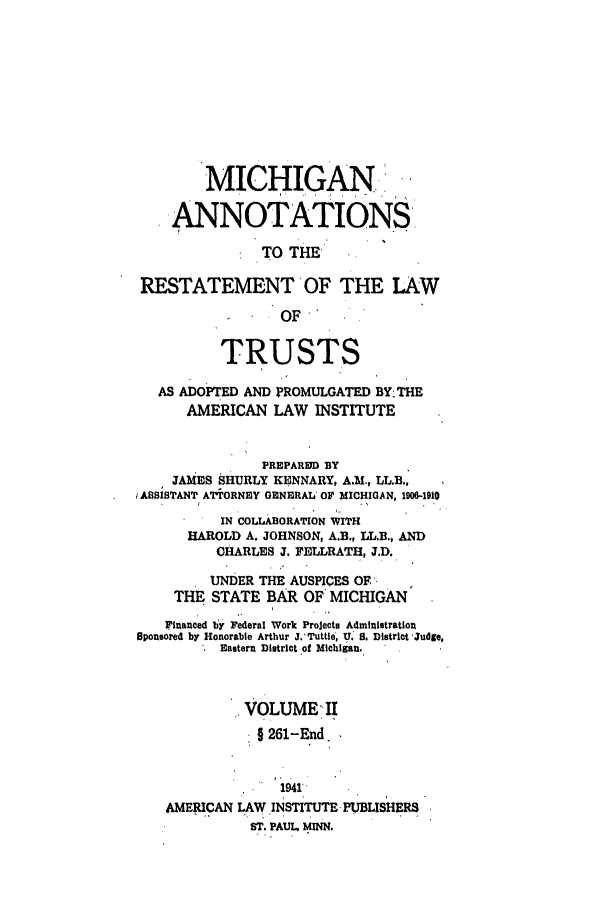 handle is hein.ali/relat0831 and id is 1 raw text is: MICHIGAN!
 ANNOTATIONS
TO THE'
RESTATEMENT OF THE LAW
OF
TRUSTS
AS ADOPTED AND PROMULGATED BY-THE
AMERICAN LAW INSTITUTE
PREPARED BY
JAMES SHURLY KENNARY, A.M., LL.B.,
iASSISTANT ATTORNEY GENERAL' OF MICHIGAN, 1906-1910
IN COLLABORATION WITH
HAROLD A. JOHNSON, A.B., LL.B., AND
CHARLES J. FELLRATH, 3.D.
UNDER THE AUSPICES OF -
THE STATE BAR OF MICHIGAN
Financed by Federal Work Projects Administration
Sponsored by Honorable Arthur J.'Tuttle, U. S. Distrlct Judge,
Eastern District of Michigan.
VOLUME II
9261-End.
1941
AMERICAN LAW INSTITUTE PUBLISHERS
ST. PAUL. MINN,


