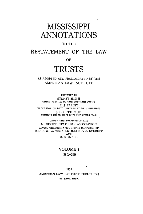 handle is hein.ali/relat0840 and id is 1 raw text is: MISSISSIPPI
ANNOTATIONS
TO THE
RESTATEMENT OF THE LAW
OF
TRUSTS
AS ADOPTED AND PROMULGATED BY THE
AMERICAN LAW INSTITUTE
PREPARED BY
SYDNEY SMI IH
CHIEF JUSTICE OF TIE SUPREME COURT
R. J. FARLEY
PROFESSOR OF LAW, UNIVERSITY OF MISSISSIPPI
J. B. HUTTON, JR.
MEMBER MISSISSIPPI SUPREME COURT BAR
UNDER THE AUSPICES OF TIE
MISSISSIPPI STATE BAR ASSOCIATION
ACTING TIIROUGII A COMMITTEE COMPOSnD OF
JUDGE W. W. VENABLE, JUDGE F. E. EVERETT
AND
M. S. McNEIL
VOLUME I
§§ 1-260
1937
AMERICAN LAW INSTITUTE PUBLISHERS
ST. PAUL, MINN.


