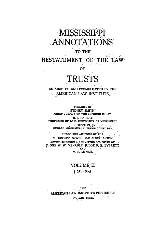 handle is hein.ali/relat0841 and id is 1 raw text is: MISSISSIPPI
ANNOTATIONS::
.TO THE
RESTATEMENT OF TH                   LAW
OF
TRUSTS
AS ADOPTED AND PROMULGATED BY THE
AMERICAN LAW INSTITUTE.-
PREPARED BY
SYDNEY SMITH
-CHIRP JUSTICE OP TI E SUPREME COURT
R  R. J. FARLEY  SSP
PROFESBOR OF LAW, UNIVERSITY OP MISSISSIPPI
J. B.,HUTTON, JR.
MEMBER MISSISSIPPI SUPREME COURT BAR
UNDER. THE AUSPICES OFTHE
MISSISSIPPI STATE BAR ASSOCIATION
ACTING THROUGH A COMMITTEE COMPOSED OP
JUDGE W. W. VENABLE, JUDGE F. E., EVERETT
 AND
M. S. McNEIL
VOLUME. i
§ 261 - End
AMJRCAN ,LAW- INSTITUTE PUBLISHERS
ST. PAUL. MINN,


