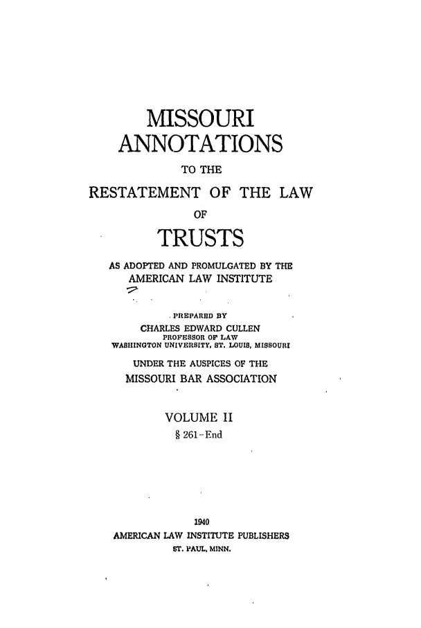 handle is hein.ali/relat0851 and id is 1 raw text is: MISSOURI
ANNOTATIONS
TO THE
RESTATEMENT OF THE LAW
OF
TRUSTS
AS ADOPTED AND PROMULGATED BY THE
AMERICAN LAW INSTITUTE
PREPARED BY
CHARLES EDWARD CULLEN
PROFESSOR OF LAW
WASHINGTON UNIVERSITY, ST. LOUIS, MISSOURI
UNDER THE AUSPICES OF THE
MISSOURI BAR ASSOCIATION
VOLUME II
§ 261-End
1940
AMERICAN LAW INSTITUTE PUBLISHERS
ST. PAUL, MINN.


