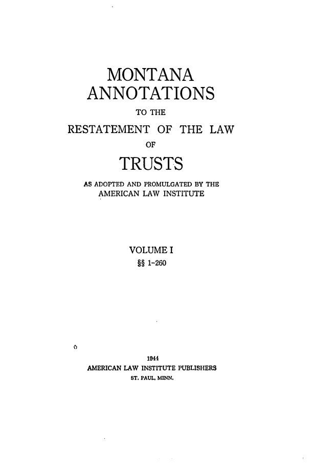 handle is hein.ali/relat0860 and id is 1 raw text is: MONTANA
ANNOTATIONS
TO THE
RESTATEMENT OF THE LAW
OF
TRUSTS
AS ADOPTED AND PROMULGATED BY THE
AMERICAN LAW INSTITUTE
VOLUME I
§§ 1-260

1944
AMERICAN LAW INSTITUTE PUBLISHERS
ST. PAUL. MINN.


