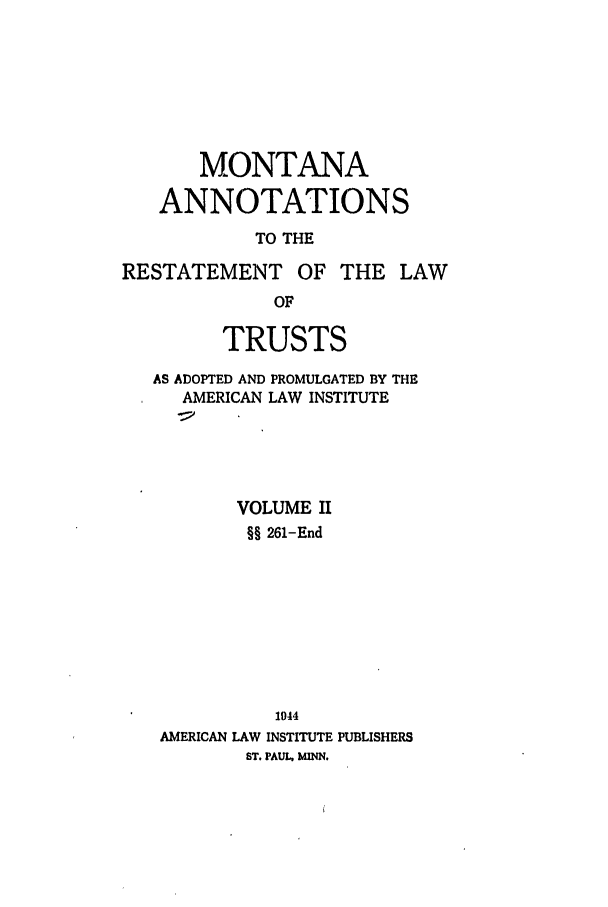 handle is hein.ali/relat0861 and id is 1 raw text is: MONTANA
ANNOTATIONS
TO THE
RESTATEMENT OF THE LAW
OF
TRUSTS
AS ADOPTED AND PROMULGATED BY THE
AMERICAN LAW INSTITUTE
VOLUME II
§§ 261-End
1044
AMERICAN LAW INSTITUTE PUBLISHERS
ST. PAUL MINN.


