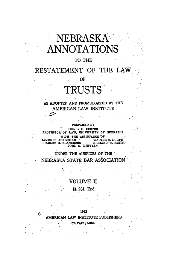 handle is hein.ali/relat0871 and id is 1 raw text is: NEBRASKA't
,ANNOTATIONS,
TO THE
RESTATEMENT OF, THE LAW.,
OF
TRUSTS
AS ADOPTED AND PROMULGATED BY THE
AMERICAN LAW INSTITUTE
PREPARED BY
HENRY 11. FOSTER
PROFESSOR' OF LAW, UNIVERSITY OF NEBRASKA
WITH.'THE ASSISTANCE OF
JAMES N. ACKERMAN ' '  WALTER 1. NOLTE
CHARLES H. FLANSBURG  RICHARD W. SMITH'
JOHN C. WHITTEN
UNDER THE AUSPICE3 OF. THE ,
NEBRASKA STATE B R ASSOCIATION
VOLUME II
§§ 261-End
1942
AMERICAN LAW INSTITUTE PUBLISHERS
ST. PAUL, MINN'


