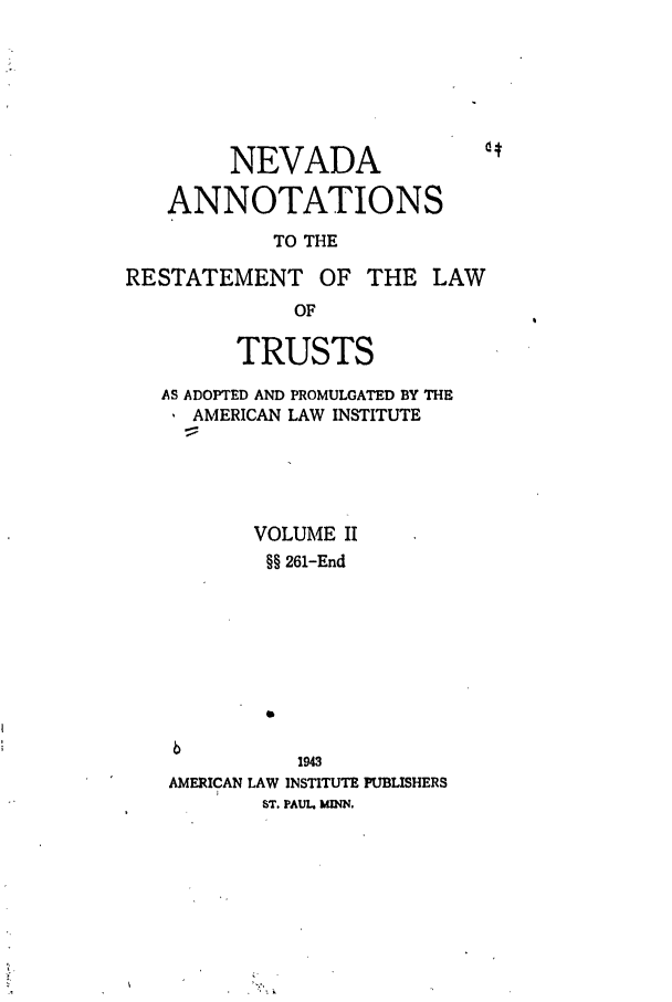 handle is hein.ali/relat0881 and id is 1 raw text is: NEVADA
ANNOTATIONS
TO THE
RESTATEMENT OF THE LAW
OF
TRUSTS
AS ADOPTED AND PROMULGATED BY THE
AMERICAN LAW INSTITUTE
VOLUME II
§§ 261-End
1943
AMERICAN LAW INSTITUTE PUBLISHERS
ST. PAUL. MINN.


