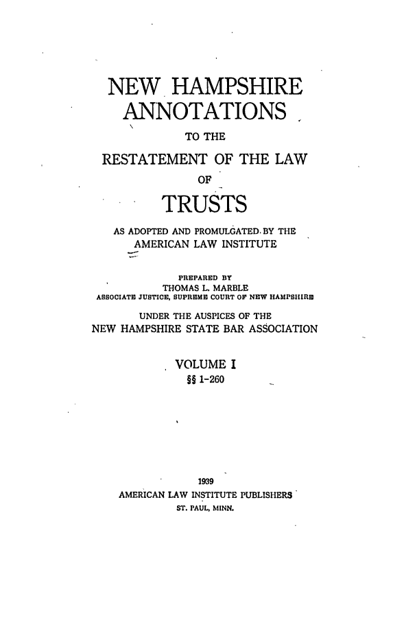 handle is hein.ali/relat0890 and id is 1 raw text is: NEW HAMPSHIRE
ANNOTATIONS
TO THE
RESTATEMENT OF THE LAW
OF
TRUSTS
AS ADOPTED AND PROMULGATED. BY THE
AMERICAN LAW INSTITUTE
PREPARED BY
THOMAS L. MARBLE
ASSOCIATE JUSTICE, SUPREME COURT OP NEW HAMPSHIRE
UNDER THE AUSPICES OF THE
NEW HAMPSHIRE STATE BAR ASSOCIATION
VOLUME I
§§ 1-260
1939
AMERICAN LAW INSTITUTE PUBLISHERS'
ST. PAUL, MINN.


