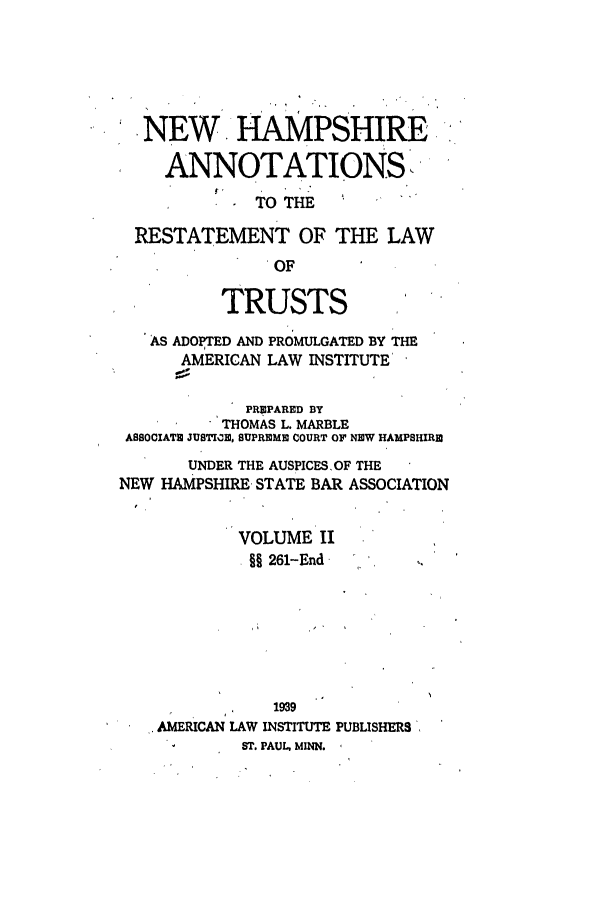 handle is hein.ali/relat0891 and id is 1 raw text is: NEW HAMPSHIRE
ANNOTATIONS
TO THE
RESTATEMENT OF THE LAW
OF
TRUSTS
AS ADOPTED AND PROMULGATED BY THE
AMERICAN LAW INSTITUTE
PREPARED BY
THOMAS L. MARBLE
A8SOCIATE JUSTI0N, SUPREMB COURT OF NEW HAMPSHIRE
UNDER THE AUSPICESOF THE
NEW HAMPSHIRE STATE BAR ASSOCIATION
VOLUME II
§§ 261-End
1939
AMERICAN LAW INSTITUTE PUBLISHERS
ST. PAUL. MINN.


