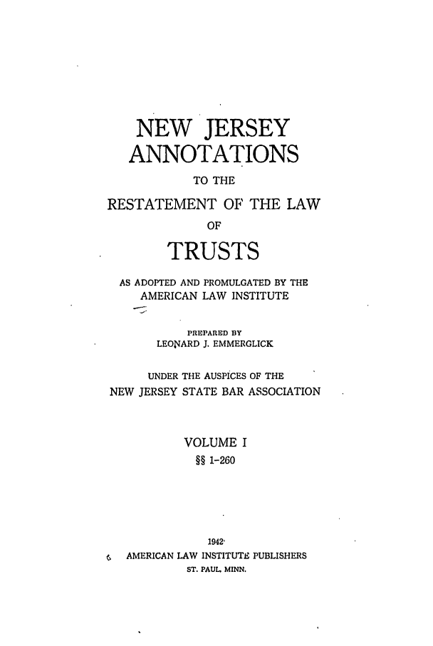 handle is hein.ali/relat0900 and id is 1 raw text is: NEW JERSEY
ANNOTATIONS
TO THE
RESTATEMENT OF THE LAW
OF
TRUSTS
AS ADOPTED AND PROMULGATED BY THE
AMERICAN LAW INSTITUTE
PREPARED BY
LEON4ARD J. EMMERGLICK
UNDER THE AUSPICES OF THE
NEW JERSEY STATE BAR ASSOCIATION
VOLUME I
§§ 1-260
1942'
AMERICAN LAW INSTITUTE PUBLISHERS
ST. PAUL. MINN.



