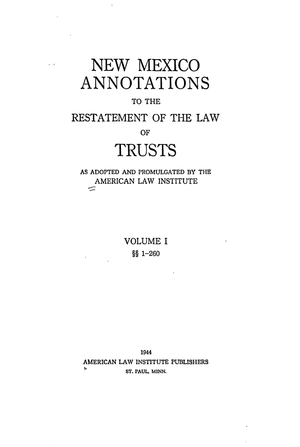 handle is hein.ali/relat0910 and id is 1 raw text is: NEW MEXICO
ANNOTATIONS
TO THE
RESTATEMENT OF THE LAW
OF
TRUSTS
AS ADOPTED AND PROMULGATED BY THE
AMERICAN LAW INSTITUTE
VOLUME I
§§ 1-260
1944
AMERICAN LAW INSTITUTE PUBLISHERS
ST. PAUL. MINN.


