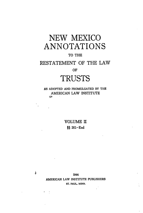 handle is hein.ali/relat0911 and id is 1 raw text is: NEW MEXICO
ANNOTATIONS
TO THE
RESTATEMENT OF THE LAW
OF
TRUSTS
AS ADOPTED AND PROMULGATED BY THE
AMERICAN LAW INSTITUTE
VOLUME II
§§ 261-End
1944
AMERICAN LAW INSTITUTE PUBLISHERS
ST. PAUL. MINN.


