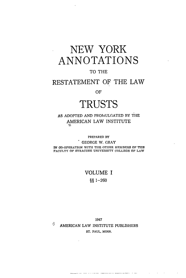 handle is hein.ali/relat0920 and id is 1 raw text is: NEW YORK
ANNOTATIONS
TO THE
RESTATEMENT OF THE LAW
OF
TRUSTS
AS ADOPTED AND PROMULGATED BY THE
AMERICAN LAW INSTITUTE
PREPARED BY
GEORGE W. GRAY
fN CO-OPERATION WITH TII OTHER MEMBERS Or 7II10
FACULTY OF SYRACUSE UNIVERSITY COLLEGE OF LAW
VOLUME I
§§ 1-260
1947
AMERICAN LAW INSTITUTE PUBLISHERS
ST. PAUL, MINN.


