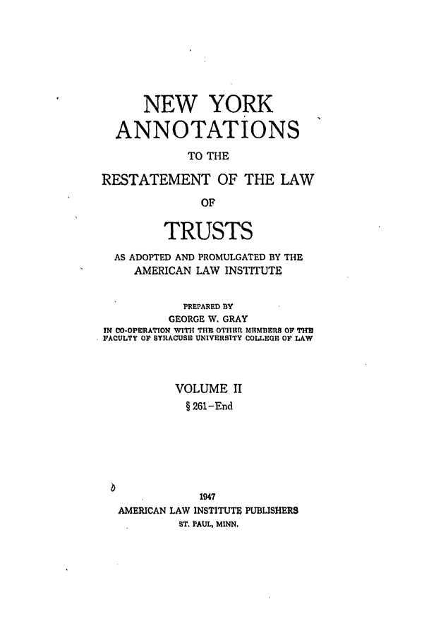handle is hein.ali/relat0921 and id is 1 raw text is: NEW YORK
ANNOTATIONS
TO THE
RESTATEMENT OF THE LAW
OF
TRUSTS
AS ADOPTED AND PROMULGATED BY THE
AMERICAN LAW INSTITUTE
PREPARED BY
GEORGE W. GRAY
IN CO-OPERATION WITH THI OTHER MEMBERg OF THE
FACULTY OF SYRACUSE UNIVERSITY COLLEGE OF LAW
VOLUME II
§ 261-End
1947
AMERICAN LAW INSTITUTE PUBLISHERS
ST. PAUL, MINN.


