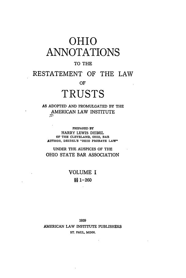handle is hein.ali/relat0930 and id is 1 raw text is: OHIO
ANNOTATIONS
TO THE

RESTATEMENT

OF THE LAW

TRUSTS
AS ADOPTED AND PROMULGATED BY THE
AMERICAN LAW INSTITUTE
PREPARED BY
HARRY LEWIS DEIBEL
OF THE CLEVELAND, OHIO, BAR
AUTHOR, DEIIEL'S OHIO PROBATE LAW
UNDER THE AUSPICES OF THE
OHIO STATE BAR ASSOCIATION
VOLUME I
§§ 1-260
1939
AMERICAN LAW INSTITUTE PUBLISHERS
ST. PAUL, MINN.


