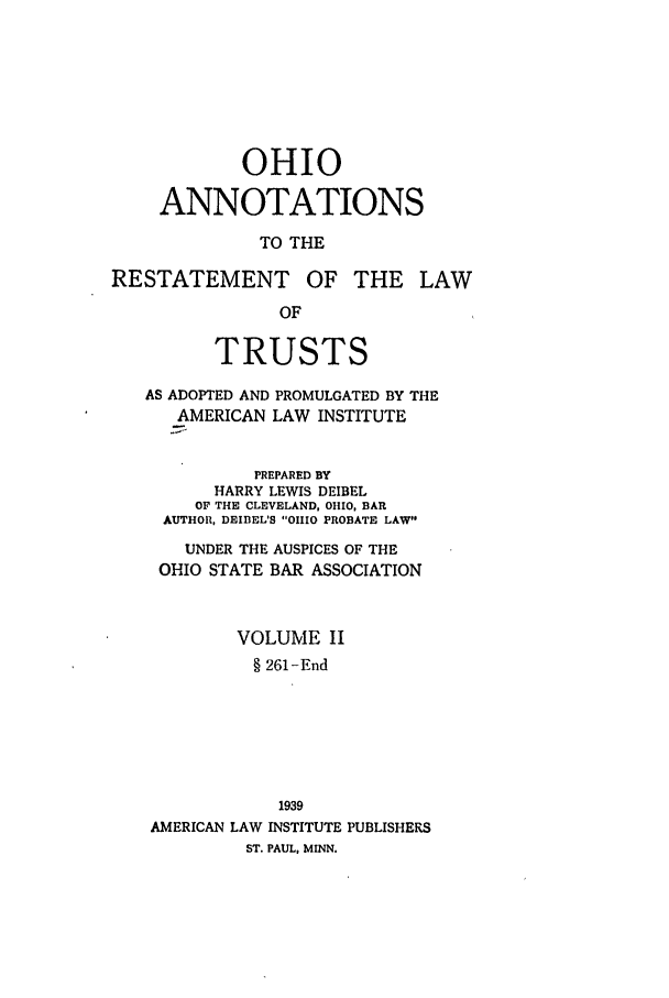 handle is hein.ali/relat0931 and id is 1 raw text is: OHIO
ANNOTATIONS
TO THE
RESTATEMENT OF THE LAW
OF
TRUSTS
AS ADOPTED AND PROMULGATED BY THE
AMERICAN LAW INSTITUTE
PREPARED BY
HARRY LEWIS DEIBEL
OF THE CLEVELAND, OHIO, BAR
AUTHOR, DEIIEL'S OHIO PROBATE LAW
UNDER THE AUSPICES OF THE
OHIO STATE BAR ASSOCIATION
VOLUME II
§ 261-End
1939
AMERICAN LAW INSTITUTE PUBLISHERS
ST. PAUL, MINN.



