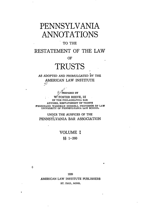 handle is hein.ali/relat0940 and id is 1 raw text is: PENNSYLVANIA
ANNOTATIONS
TO THE
RESTATEMENT OF THE LAW
OF
TRUSTS
AS ADOPTED AND PROMULGATED BY THE
AMERICAN LAW INSTITUTE
PREPARED BY
*   W.FOSTER REEVE, III
OF THe PHILADELPHIA BAR
ADVISER, RESTATEMENT OF TRUSTS
FERDINAND WAKEMAN HUBBELL PROFESSOR OF LAW
UNIVERSITY OF PENNSYLVANIA LAW SCHOOL
UNDER THE AUSPICES OF THE
PENNSYLVANIA BAR ASSOCIATION
VOLUME I
§§ 1-260
1939
AMERICAN LAW INSTITUTE PUBLISHERS
ST. PAUL., MINN.


