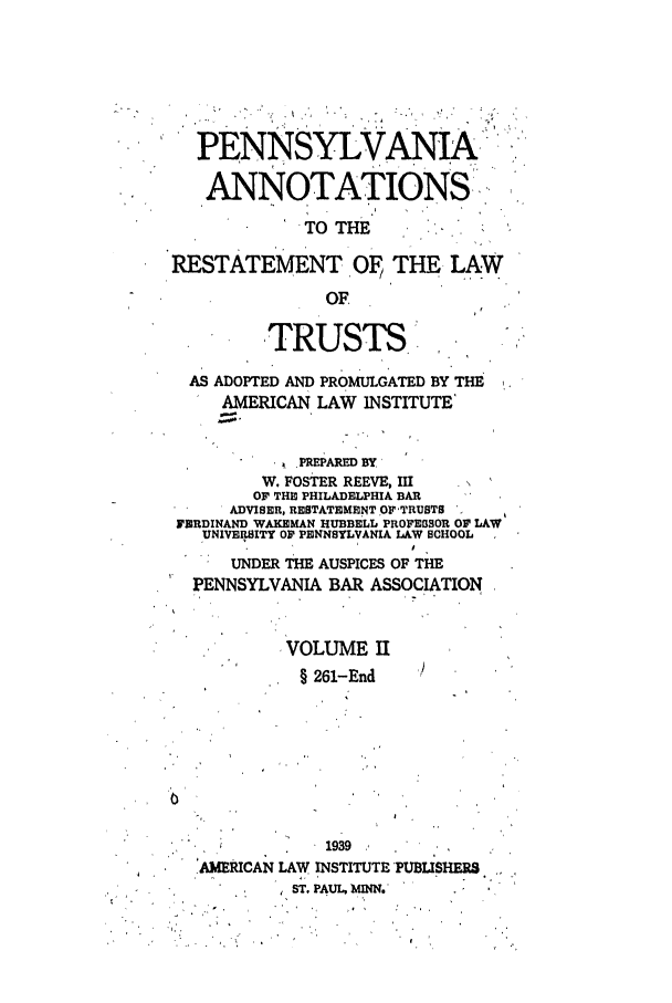 handle is hein.ali/relat0941 and id is 1 raw text is: PENNSYLVANIA
ANNOTATIONS'
TO THE
RESTATEMENT . THE LAW
OF,
TRUSTS.
AS ADOPTED AND PROMULGATED BY THE
AMERICAN LAW INSTITUTE
PREPARED BY
W. FOSTER REEVE, III  N
OF THE PHILADELPHIA BAR
ADVISER, RESTATEMENT OF'TRUSTS
FERDINAND WAKEMAN HUBBELL PROFESSOR OF LAW
UNIVERSITY OF PENNSYLVANIA LAW SCHOOL
UNDER THE AUSPICES OF THE
PENNSYLVANIA BAR ASSOCIATION
VOLUME II
§ 261-End
1939
AoERICAN LAW INSTITUTE 'PUBISHERS
ST. PAUL. MINN..


