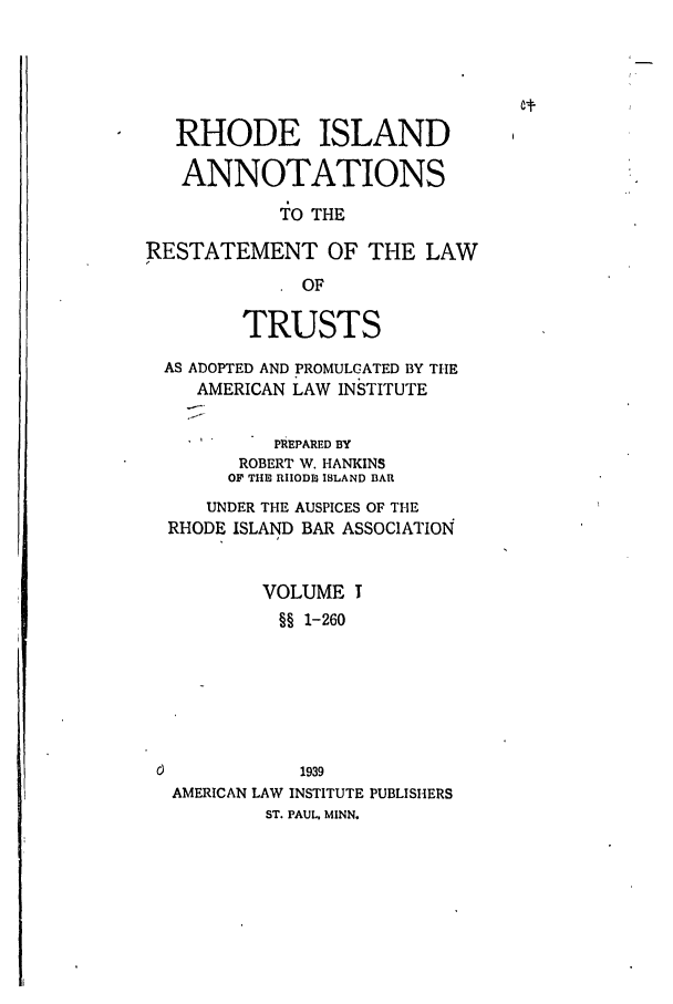 handle is hein.ali/relat0950 and id is 1 raw text is: RHODE ISLAND
ANNOTATIONS
TO THE
RESTATEMENT OF THE LAW
OF
TRUSTS
AS ADOPTED AND PROMULGATED BY THE
AMERICAN LAW INSTITUTE
S      PREPARED BY
ROBERT W. HANKINS
OF THE RIIODS ISLAND BAR
UNDER THE AUSPICES OF THE
RHODE ISLAND BAR ASSOCIATION
VOLUME I
§§ 1-260

AMERICAN LAW INSTITUTE PUBLISHERS
ST. PAUL. MINN.



