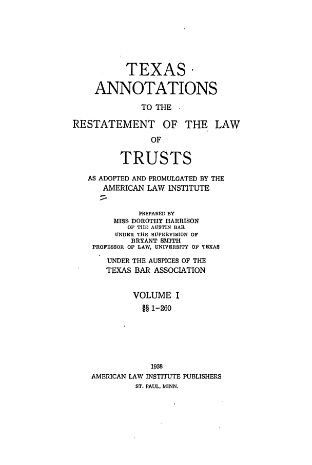 handle is hein.ali/relat0980 and id is 1 raw text is: TEXAS*
ANNOTATIONS
TO THE
RESTATEMENT OF THE LAW
OF
TRUSTS
AS ADOPTED AND PROMULGATED BY THE
AMERICAN LAW INSTITUTE
PREPARED BY
MISS DOROTHY HARRISON
OF TIE AUSTIN BAR
UNDER TIE SUPERVISION OF
BRYANT SMITH
PROFESSOR OF LAW, UNIVERSITY OF TEXAS
UNDER THE AUSPICES OF THE
TEXAS BAR ASSOCIATION
VOLUME I
§§ 1-260
1938
AMERICAN LAW INSTITUTE PUBLISHERS
ST. PAUL, MINN.


