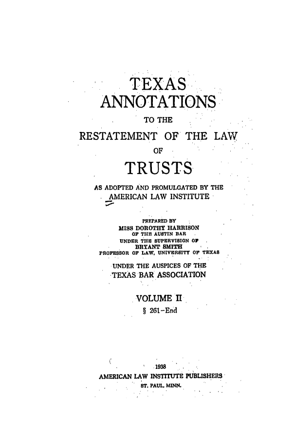 handle is hein.ali/relat0981 and id is 1 raw text is: TEXAS
ANNOTATIONS
TO THE
RESTATEMENT OF THE LAW
OF
TRUSTS-
AS ADOPTED AND PROMULGATED BY THE
AMERICAN LAW INSTITUTE
PREPARED BY
MISS DOROTHY HARRISON
OF TI E AUSTIN BAR
UNDER THE SUPERVISION OF
BRYANT SMIT
PROFESSOR OF LAW, UNIVERSITY OF TEXAS
UNDER THE AUSPICES OF THE
TEXAS BAR ASSOCIATION
VOLUME II
§ 261-End
-  1938
AMERICAN LAW INSTITUTE PUBLISHERS'
ST. PAUL. MINN.


