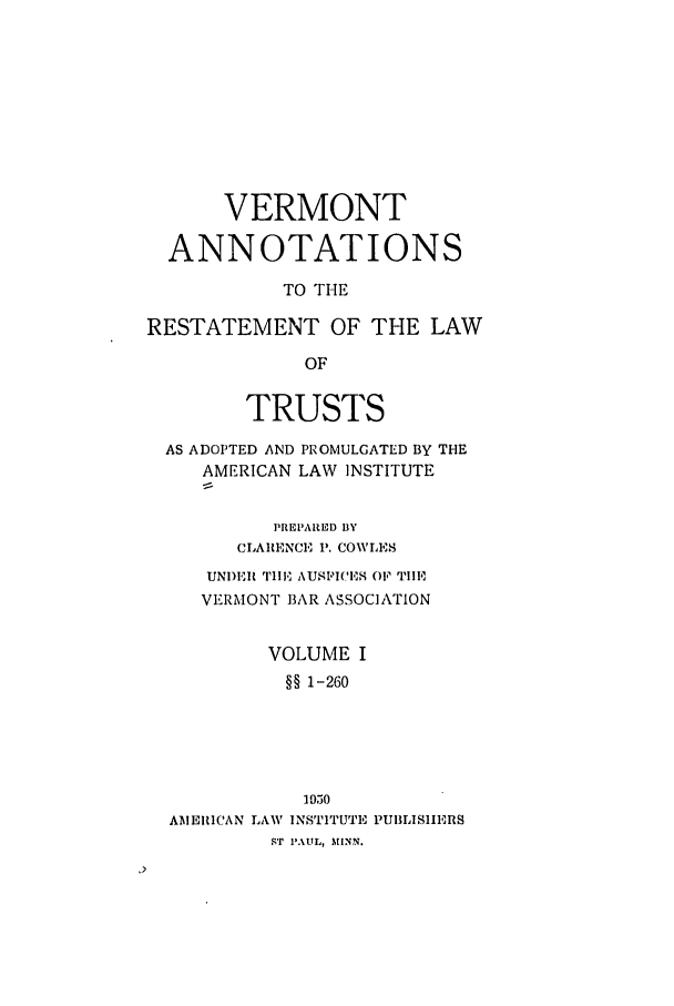 handle is hein.ali/relat0990 and id is 1 raw text is: VERMONT
ANNOTATIONS
TO THE
RESTATEMENT OF THE LAW
OF
TRUSTS
AS ADOPTED AND PROMULGATED BY THE
AMERICAN LAW INSTITUTE
PREPARED BY
CLARENCE P. COWLES
UNDEI TIE AUSPICES OF TIE
VERMONT BAR ASSOCIATION
VOLUME I
§§ 1-260

AMERICAN LAW'

1950
INSTITUTE PUBLISHERS

ST PAUL, MINN.


