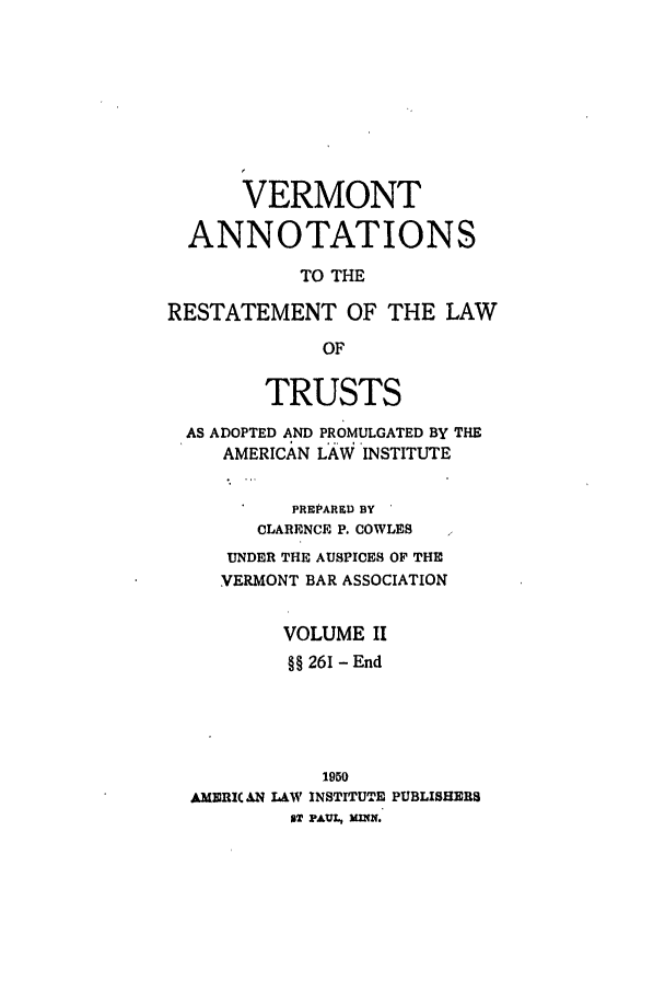 handle is hein.ali/relat0991 and id is 1 raw text is: VERMONT
ANNOTATIONS
TO THE
RESTATEMENT OF THE LAW
OF
TRUSTS
AS ADOPTED AND PROMULGATED BY THE
AMERICAN LAW INSTITUTE
PREPARED BY
CLARENCE P. COWLES
UNDER THE AUSPICES OF THE
VERMONT BAR ASSOCIATION
VOLUME II
§§ 261 - End

1950
AMERI(AN LAW INSTITUTE PUBLISHERS
IT PAUL, XMW.


