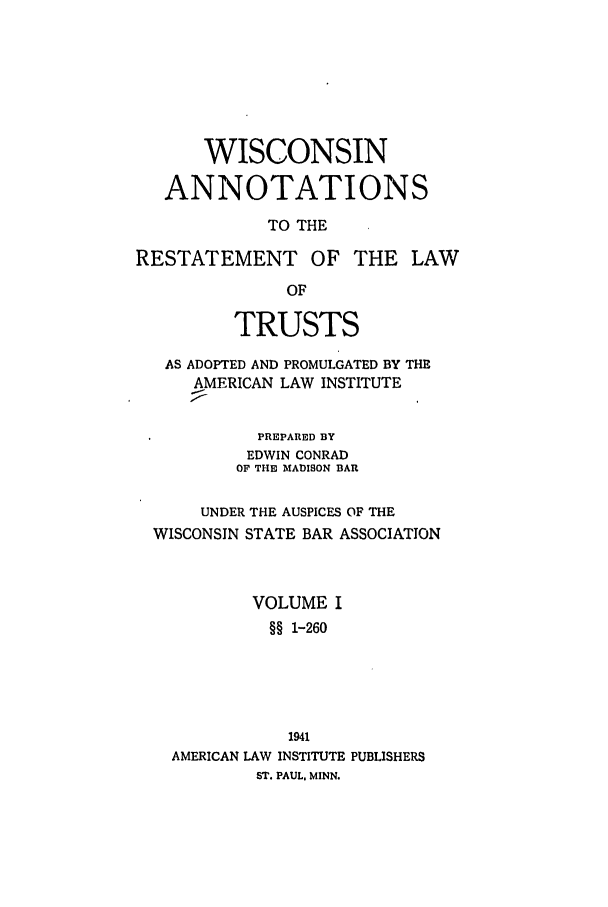 handle is hein.ali/relat1000 and id is 1 raw text is: WISCONSIN
ANNOTATIONS
TO THE
RESTATEMENT OF THE LAW
OF
TRUSTS
AS ADOPTED AND PROMULGATED BY THE
AMERICAN LAW INSTITUTE
PREPARED BY
EDWIN CONRAD
OF THE MADISON BAR
UNDER THE AUSPICES OF THE
WISCONSIN STATE BAR ASSOCIATION
VOLUME I
§§ 1-260
1941
AMERICAN LAW INSTITUTE PUBLISHERS
ST. PAUL. MINN.


