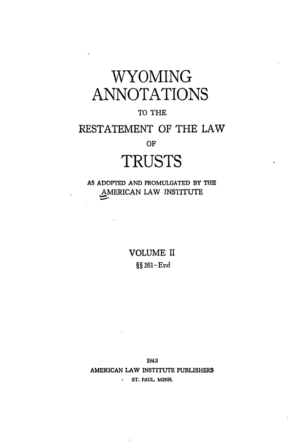handle is hein.ali/relat1011 and id is 1 raw text is: WYOMING
ANNOTATIONS
TO THE
RESTATEMENT OF THE LAW
OF
TRUSTS
AS ADOPTED AND PROMULGATED BY THE
AMERICAN LAW INSTITUTE
VOLUME II
§§ 261-End
1943
AMERICAN LAW INSTITUTE PUBLISHERS
.  ST. PAUL, MINN.


