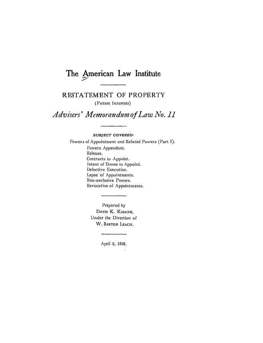handle is hein.ali/relpfutin0012 and id is 1 raw text is: The American Law Institute
RESTATEMENT OF PROPERTY
(Future I ntercsts)
Advisers' Memorandtm of Law No. 11
SUBJECT COVERED:
Powers of Appointment and Related Powers (Part I).
Powers Appendant.
Release.
Contracts to Appoint.
Intent of Donee to Appoint.
Defective Execution.
Lapse of Appointments.
Non-exclusive Powers.
Revocation of Appointments.
Prepared by
DAVID K. KADANE,
Under the Direction of
W. BARTON LEACH.

April 2, 1936.


