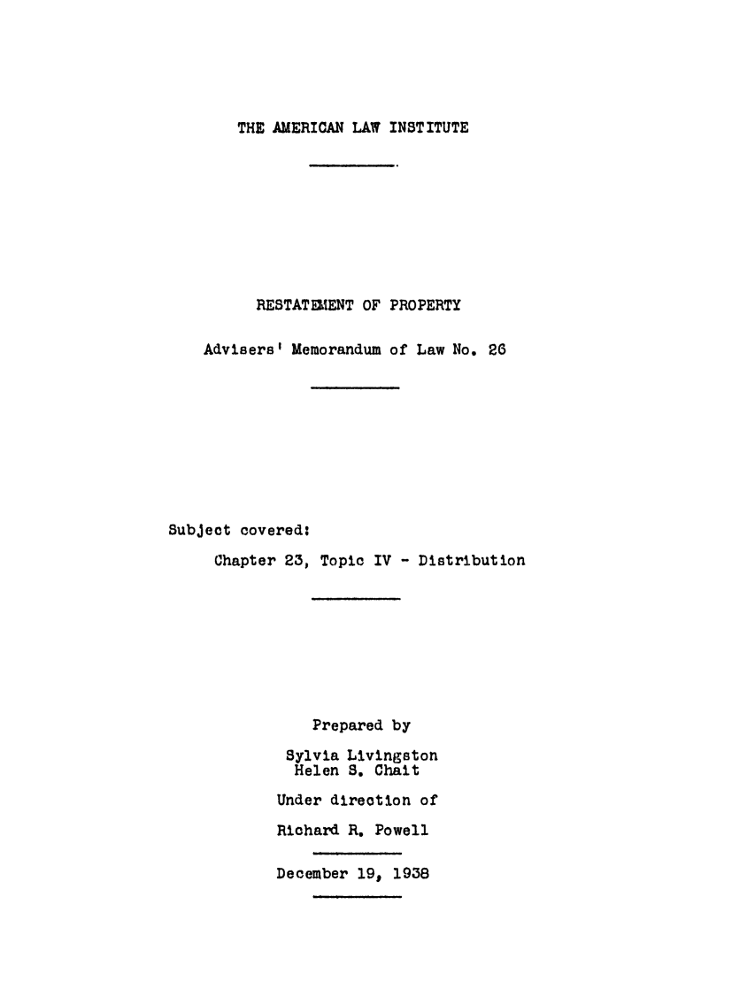 handle is hein.ali/relpfutin0027 and id is 1 raw text is: THE AMERICAN LAW INSTITUTE
RESTATELENT OF PROPERTY
Advisers' Memorandum of Law No. 26
Subject covered:
Chapter 23, Topic IV - Distribution
Prepared by
Sylvia Livingston
Helen S. Chait
Under direction of
Richard R. Powell
December 19, 1938


