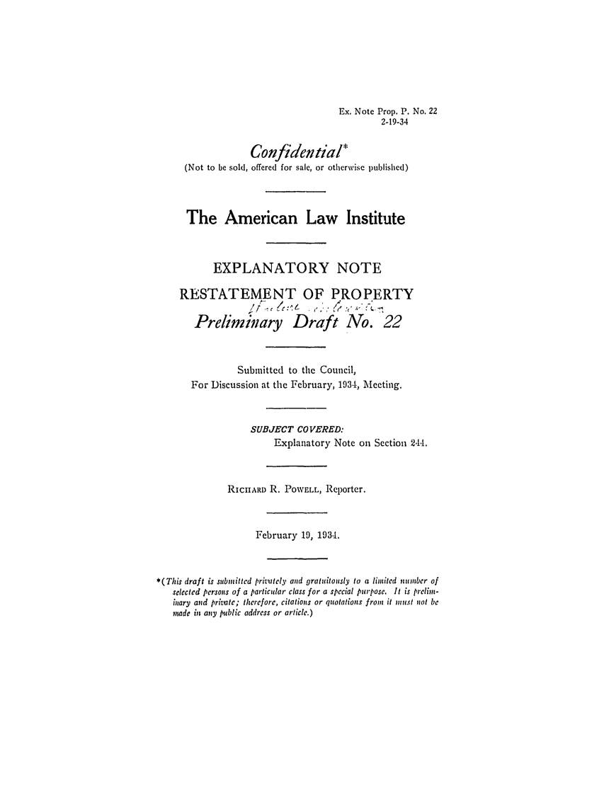 handle is hein.ali/relpfutin0068 and id is 1 raw text is: Ex. Note Prop. P. No. 22
2-19-34
Confidential'
(Not to be sold, offered for sale, or otherwise published)
The American Law Institute
EXPLANATORY NOTE
RESTATEMENT OF PROPERTY
, -         ' (7
Preiminary Draft No. 22
Submitted to the Council,
For Discussion at the February, 1934, Meeting.
SUBJECT COVERED:
Explanatory Note on Section 244.
RICHARD R. POWELL, Reporter.
February 19, 193.1.
*(This draft is submitted privatcly and gratuitously to a limited ntmber of
selected persons of a particular class for a special purpose. It is prelim-
inary and private; therefore, citations or quotations from it must not be
mnade in any public address or article.)



