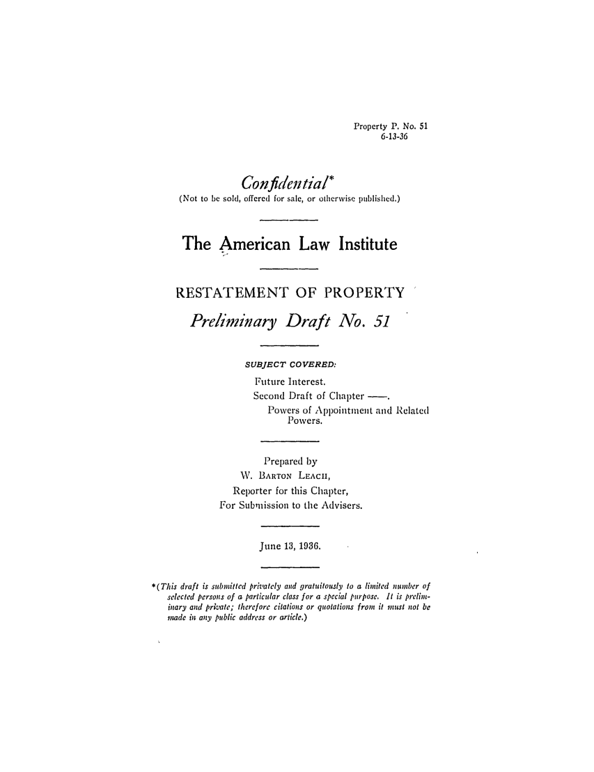 handle is hein.ali/relpfutin0096 and id is 1 raw text is: Property P. No. 51
6-13-36
Confidential*
(Not to be sold, offered for sale, or otherwise published.)
The American Law Institute
RESTATEMENT OF PROPERTY
Preliminary Draft No. 51
SUBJECT COVERED:
Future Interest.
Second Draft of Chapter
Powers of Appointment and Related
Povers.
Prepared by
W. BARTON LEACH,
Reporter for this Chapter,
For Submission to the Advisers.
June 13, 1936.
*(This draft is submnitted privately and gratuitously to a limited number of
selected persons of a particular class for a special purpose. It is prelim-
inary and private; therefore citations or quotations from it must not be
mde in any public address or article.)


