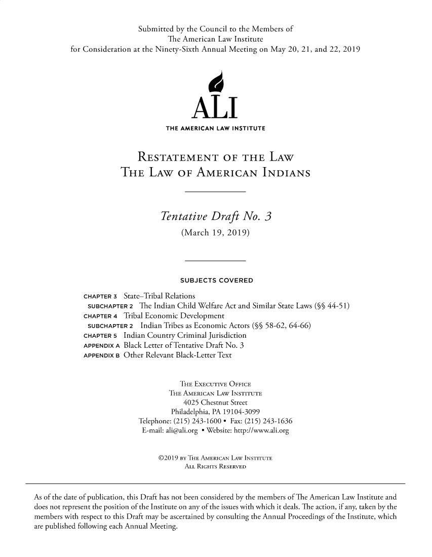 handle is hein.ali/relwamin0003 and id is 1 raw text is: 




for Consideration


Submitted  by the Council to the Members of
         The American Law Institute
at the Ninety-Sixth Annual Meeting on May 20, 21, and 22, 2019


                            ALI
                     THE AMERICAN  LAW INSTITUTE


              RESTATEMENT OF THE LAW

          THE LAW OF AMERICAN INDIANS




                    Tentative Draft No. 3

                          (March  19, 2019)




                          SUBJECTS COVERED

CHAPTER 3  State-Tribal Relations
SUBCHAPTER  2  The Indian Child Welfare Act and Similar State Laws (§§ 44-51)
CHAPTER 4 Tribal Economic Development
SUBCHAPTER  2  Indian Tribes as Economic Actors (M§ 58-62, 64-66)
CHAPTER 5 Indian Country Criminal Jurisdiction
APPENDIX A Black Letter of Tentative Draft No. 3
APPENDIX B Other Relevant Black-Letter Text


                         THE EXECUTIVE OFFICE
                      THE AMERICAN LAW INSTITUTE
                          4025 Chestnut Street
                       Philadelphia, PA 19104-3099
              Telephone: (215) 243-1600 * Fax: (215) 243-1636
              E-mail: ali@ali.org * Website: http://www.ali.org


                    @2019 By THE AMERICAN LAW INSTITUTE
                          ALL RIGHTS RESERVED


As of the date of publication, this Draft has not been considered by the members of The American Law Institute and
does not represent the position of the Institute on any of the issues with which it deals. The action, if any, taken by the
members with respect to this Draft may be ascertained by consulting the Annual Proceedings of the Institute, which
are published following each Annual Meeting.


