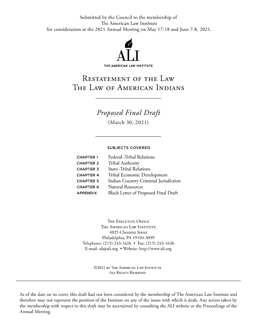 handle is hein.ali/relwamin0009 and id is 1 raw text is: Submitted by the Council to the membership of
The American Law Institute
for consideration at the 2021 Annual Meeting on May 17-18 and June 7-8, 2021.
4
ALI
THE AMERICAN LAW INSTITUTE
RESTATEMENT OF THE LAW
THE LAW OF AMERICAN INDIANS

Proposed Final Draft
(March 30, 2021)

SUBJECTS COVERED

CHAPTER 1
CHAPTER 2
CHAPTER 3
CHAPTER 4
CHAPTER 5
CHAPTER 6
APPENDIX

Federal-Tribal Relations
Tribal Authority
State-Tribal Relations
Tribal Economic Development
Indian Country Criminal Jurisdiction
Natural Resources
Black Letter of Proposed Final Draft

THE EXECUTIVE OFFICE
THE AMERICAN LAW INSTITUTE
4025 Chestnut Street
Philadelphia, PA 19104-3099
Telephone: (215) 243-1626 - Fax: (215) 243-1636
E-mail: ali@ali.org - Website: http://www.ali.org
©2021 BY THE AMERICAN LAW INSTITUTE
ALL RIGHTS RESERVED

As of the date on its cover, this draft had not been considered by the membership of The American Law Institute and
therefore may not represent the position of the Institute on any of the issues with which it deals. Any action taken by
the membership with respect to this draft may be ascertained by consulting the ALI website or the Proceedings of the
Annual Meeting.


