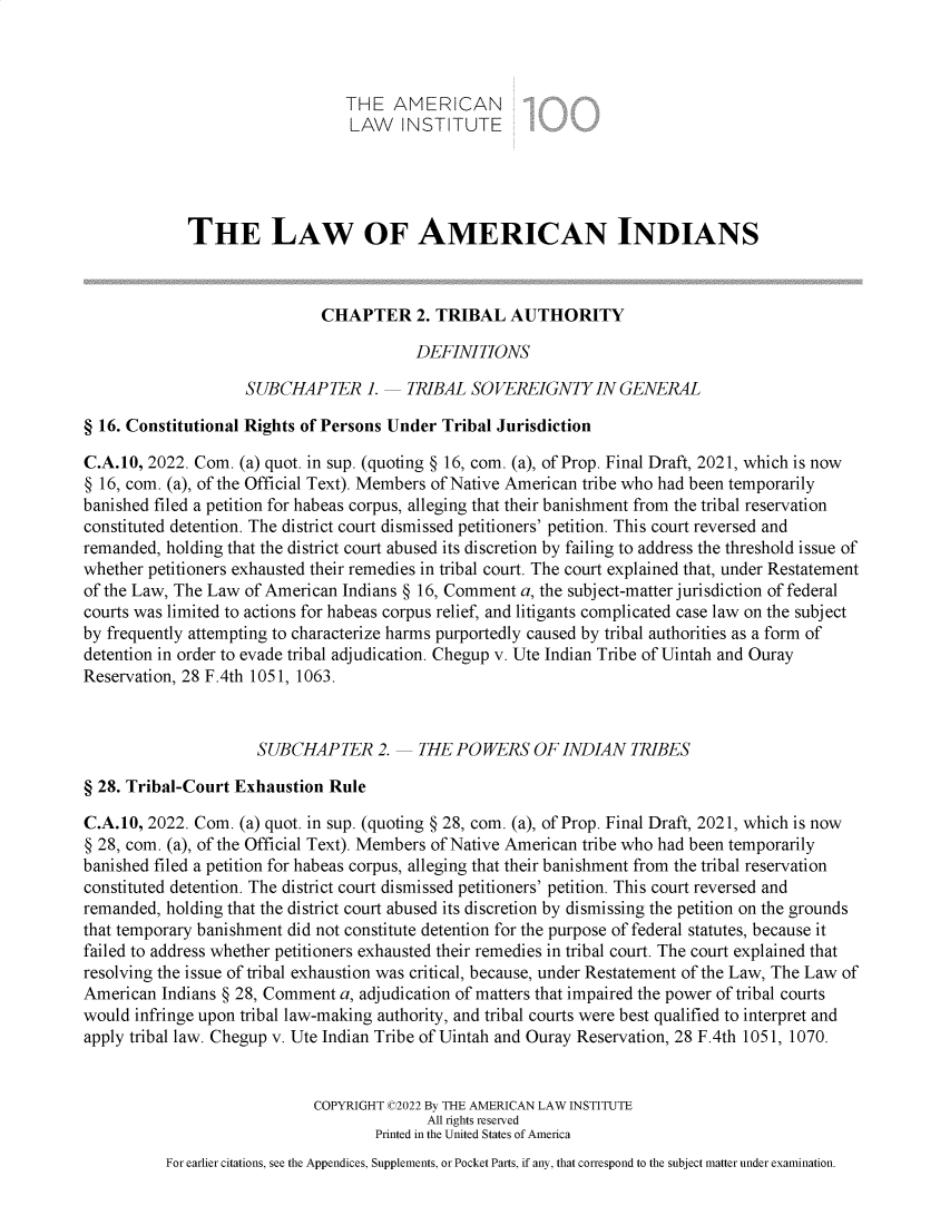 handle is hein.ali/relwamin0011 and id is 1 raw text is: THE AMERICAN
LAW   INSTITUTE
THE LAW OF AMERICAN INDIANS
CHAPTER 2. TRIBAL AUTHORITY
DEFINITIONS
SUBCHAPTER 1.      TRIBAL SOVEREIGNTY IN GENERAL
§ 16. Constitutional Rights of Persons Under Tribal Jurisdiction
C.A.10, 2022. Com. (a) quot. in sup. (quoting § 16, com. (a), of Prop. Final Draft, 2021, which is now
§ 16, com. (a), of the Official Text). Members of Native American tribe who had been temporarily
banished filed a petition for habeas corpus, alleging that their banishment from the tribal reservation
constituted detention. The district court dismissed petitioners' petition. This court reversed and
remanded, holding that the district court abused its discretion by failing to address the threshold issue of
whether petitioners exhausted their remedies in tribal court. The court explained that, under Restatement
of the Law, The Law of American Indians § 16, Comment a, the subject-matter jurisdiction of federal
courts was limited to actions for habeas corpus relief, and litigants complicated case law on the subject
by frequently attempting to characterize harms purportedly caused by tribal authorities as a form of
detention in order to evade tribal adjudication. Chegup v. Ute Indian Tribe of Uintah and Ouray
Reservation, 28 F.4th 1051, 1063.
SUBCHAPTER 2.      THE POWERS OF INDIAN TRIBES
§ 28. Tribal-Court Exhaustion Rule
C.A.10, 2022. Com. (a) quot. in sup. (quoting § 28, com. (a), of Prop. Final Draft, 2021, which is now
§ 28, com. (a), of the Official Text). Members of Native American tribe who had been temporarily
banished filed a petition for habeas corpus, alleging that their banishment from the tribal reservation
constituted detention. The district court dismissed petitioners' petition. This court reversed and
remanded, holding that the district court abused its discretion by dismissing the petition on the grounds
that temporary banishment did not constitute detention for the purpose of federal statutes, because it
failed to address whether petitioners exhausted their remedies in tribal court. The court explained that
resolving the issue of tribal exhaustion was critical, because, under Restatement of the Law, The Law of
American Indians § 28, Comment a, adjudication of matters that impaired the power of tribal courts
would infringe upon tribal law-making authority, and tribal courts were best qualified to interpret and
apply tribal law. Chegup v. Ute Indian Tribe of Uintah and Ouray Reservation, 28 F.4th 1051, 1070.
COPYRIGHT C2022 By THE AMERICAN LAW INSTITUTE
All rights reserved
Printed in the United States of America
For earlier citations, see the Appendices, Supplements, or Pocket Parts, if any, that correspond to the subject matter under examination.


