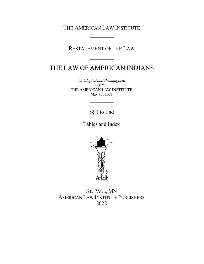 handle is hein.ali/relwamin0012 and id is 1 raw text is: THE AMERICAN LAW INSTITUTE

RESTATEMENT OF THE LAW
THE LAW OF AMERICAN INDIANS
As Adopted and Promulgated
BY
THE AMERICAN LAW INSTITUTE
May 17, 2021
§§ 1 to End
Tables and Index
ST. PAUL, MN
AMERICAN LAW INSTITUTE PUBLISHERS
2022


