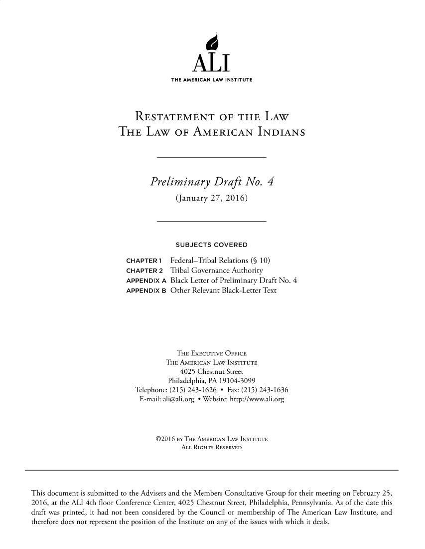 handle is hein.ali/relwamin0014 and id is 1 raw text is: 






                                           ALI
                                     THE AMERICAN LAW INSTITUTE




                            RESTATEMENT OF THE LAW

                       THE LAW OF AMERICAN INDIANS





                               Preliminary Draft No. 4

                                      (January  27, 2016)




                                      SUBJECTS  COVERED

                         CHAPTER  1  Federal-Tribal Relations (§ 10)
                         CHAPTER  2  Tribal Governance Authority
                         APPENDIX  A Black Letter of Preliminary Draft No. 4
                         APPENDIX  B Other Relevant Black-Letter Text







                                       THE EXECUTIVE OFFICE
                                    THE AMERICAN LAW INSTITUTE
                                       4025 Chestnut Street
                                    Philadelphia, PA 19104-3099
                           Telephone: (215) 243-1626 - Fax: (215) 243-1636
                             E-mail: ali@ali.org e Website: http://www.ali.org




                                 ©2016 BY THE AMERICAN LAW INSTITUTE
                                        ALL RIGHTS RESERVED





This document is submitted to the Advisers and the Members Consultative Group for their meeting on February 25,
2016, at the ALI 4th floor Conference Center, 4025 Chestnut Street, Philadelphia, Pennsylvania. As of the date this
draft was printed, it had not been considered by the Council or membership of The American Law Institute, and
therefore does not represent the position of the Institute on any of the issues with which it deals.


