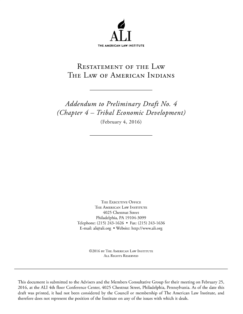 handle is hein.ali/relwamin0015 and id is 1 raw text is: 






                       ALI
                  THE AMERICAN LAW INSTITUTE




         RESTATEMENT OF THE LAW

     THE LAW OF AMERICAN INDIANS





   Addendum to Preliminary Draft No. 4

(Chapter 4 - Tribal Economic Development)

                   (February 4, 2016)


           THE EXECUTIVE OFFICE
        THE AMERICAN LAW INSTITUTE
           4025 Chestnut Street
        Philadelphia, PA 19104-3099
Telephone: (215) 243-1626 - Fax: (215) 243-1636
E-mail: ali@ali.org e Website: http://www.ali.org




     ©2016 BY THE AMERICAN LAW INSTITUTE
            ALL RIGHTS RESERVED


This document is submitted to the Advisers and the Members Consultative Group for their meeting on February 25,
2016, at the ALI 4th floor Conference Center, 4025 Chestnut Street, Philadelphia, Pennsylvania. As of the date this
draft was printed, it had not been considered by the Council or membership of The American Law Institute, and
therefore does not represent the position of the Institute on any of the issues with which it deals.


