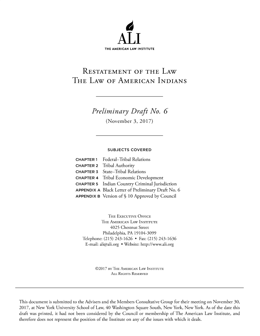 handle is hein.ali/relwamin0017 and id is 1 raw text is: 






                   ALI
              THE AMERICAN LAW INSTITUTE




    RESTATEMENT OF THE LAW

THE LAW OF AMERICAN INDIANS





        Preliminary Draft No. 6

              (November   3, 2017)


SUBJECTS  COVERED


CHAPTER  1
CHAPTER  2
CHAPTER  3
CHAPTER  4
CHAPTER  5
APPENDIX A
APPENDIX B


Federal-Tribal Relations
Tribal Authority
State-Tribal Relations
Tribal Economic Development
Indian Country Criminal Jurisdiction
Black Letter of Preliminary Draft No. 6
Version of § 10 Approved by Council


           THE EXECUTIVE OFFICE
        THE AMERICAN LAW INSTITUTE
            4025 Chestnut Street
         Philadelphia, PA 19104-3099
Telephone: (215) 243-1626 - Fax: (215) 243-1636
E-mail: ali@ali.org e Website: http://www.ali.org




     ©2017 BY THE AMERICAN LAW INSTITUTE
            ALL RIGHTS RESERVED


This document is submitted to the Advisers and the Members Consultative Group for their meeting on November 30,
2017, at New York University School of Law, 40 Washington Square South, New York, New York. As of the date this
draft was printed, it had not been considered by the Council or membership of The American Law Institute, and
therefore does not represent the position of the Institute on any of the issues with which it deals.


