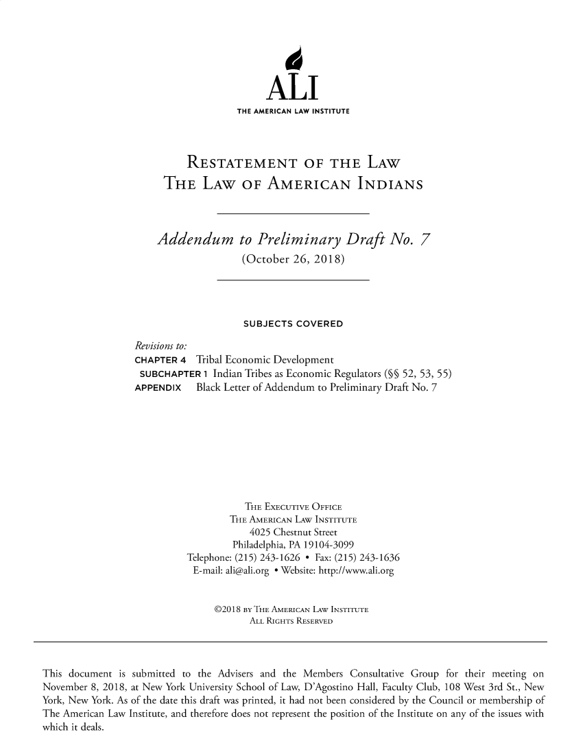 handle is hein.ali/relwamin0019 and id is 1 raw text is: 






                   ALI
              THE AMERICAN LAW INSTITUTE




    RESTATEMENT OF THE LAW

THE LAW OF AMERICAN INDIANS


Addendum


to Preliminary Draft No. 7
(October  26, 2018)


                    SUBJECTS  COVERED

Revisions to:
CHAPTER  4 Tribal Economic Development
SUBCHAPTER   1 Indian Tribes as Economic Regulators (M§ 52, 53, 55)
APPENDIX   Black Letter of Addendum to Preliminary Draft No. 7









                    THE EXECUTIVE OFFICE
                  THE AMERICAN LAW INSTITUTE
                     4025 Chestnut Street
                  Philadelphia, PA 19104-3099
          Telephone: (215) 243-1626 - Fax: (215) 243-1636
          E-mail: ali@ali.org - Website: http://www.ali.org


               ©2018 BY THE AMERICAN LAW INSTITUTE
                     ALL RIGHTS RESERVED


This document is submitted to the Advisers and the Members Consultative Group for their meeting on
November 8, 2018, at New York University School of Law, D'Agostino Hall, Faculty Club, 108 West 3rd St., New
York, New York. As of the date this draft was printed, it had not been considered by the Council or membership of
The American Law Institute, and therefore does not represent the position of the Institute on any of the issues with
which it deals.


