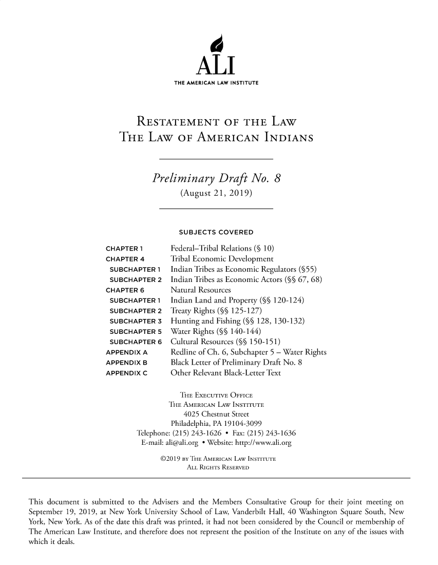 handle is hein.ali/relwamin0020 and id is 1 raw text is: 







                   ALI
              THE AMERICAN LAW INSTITUTE




    RESTATEMENT OF THE LAW

THE LAW OF AMERICAN INDIANS




        Preliminary Draft No. 8
               (August  21, 2019)


SUBJECTS  COVERED


CHAPTER  1
CHAPTER  4
SUBCHAPTER   1
SUBCHAPTER   2
CHAPTER  6
SUBCHAPTER   1
SUBCHAPTER   2
SUBCHAPTER   3
SUBCHAPTER   5
SUBCHAPTER   6
APPENDIX A
APPENDIX B
APPENDIX C


Federal-Tribal Relations (% 10)
Tribal Economic Development
Indian Tribes as Economic Regulators (§55)
Indian Tribes as Economic Actors (§ 67, 68)
Natural Resources
Indian Land and Property (§ 120-124)
Treaty Rights (§ 125-127)
Hunting and Fishing (§ 128, 130-132)
Water Rights (§ 140-144)
Cultural Resources (§ 150-151)
Redline of Ch. 6, Subchapter 5 - Water Rights
Black Letter of Preliminary Draft No. 8
Other Relevant Black-Letter Text


           THE EXECUTIVE OFFICE
        THE AMERICAN LAW INSTITUTE
            4025 Chestnut Street
         Philadelphia, PA 19104-3099
Telephone: (215) 243-1626 - Fax: (215) 243-1636
E-mail: ali@ali.org e Website: http://www.ali.org

      ©2019 BY THE AMERICAN LAW INSTITUTE
             ALL RIGHTS RESERVED


This document is submitted to the Advisers and the Members Consultative Group for their joint meeting on
September 19, 2019, at New York University School of Law, Vanderbilt Hall, 40 Washington Square South, New
York, New York. As of the date this draft was printed, it had not been considered by the Council or membership of
The American Law Institute, and therefore does not represent the position of the Institute on any of the issues with
which it deals.


